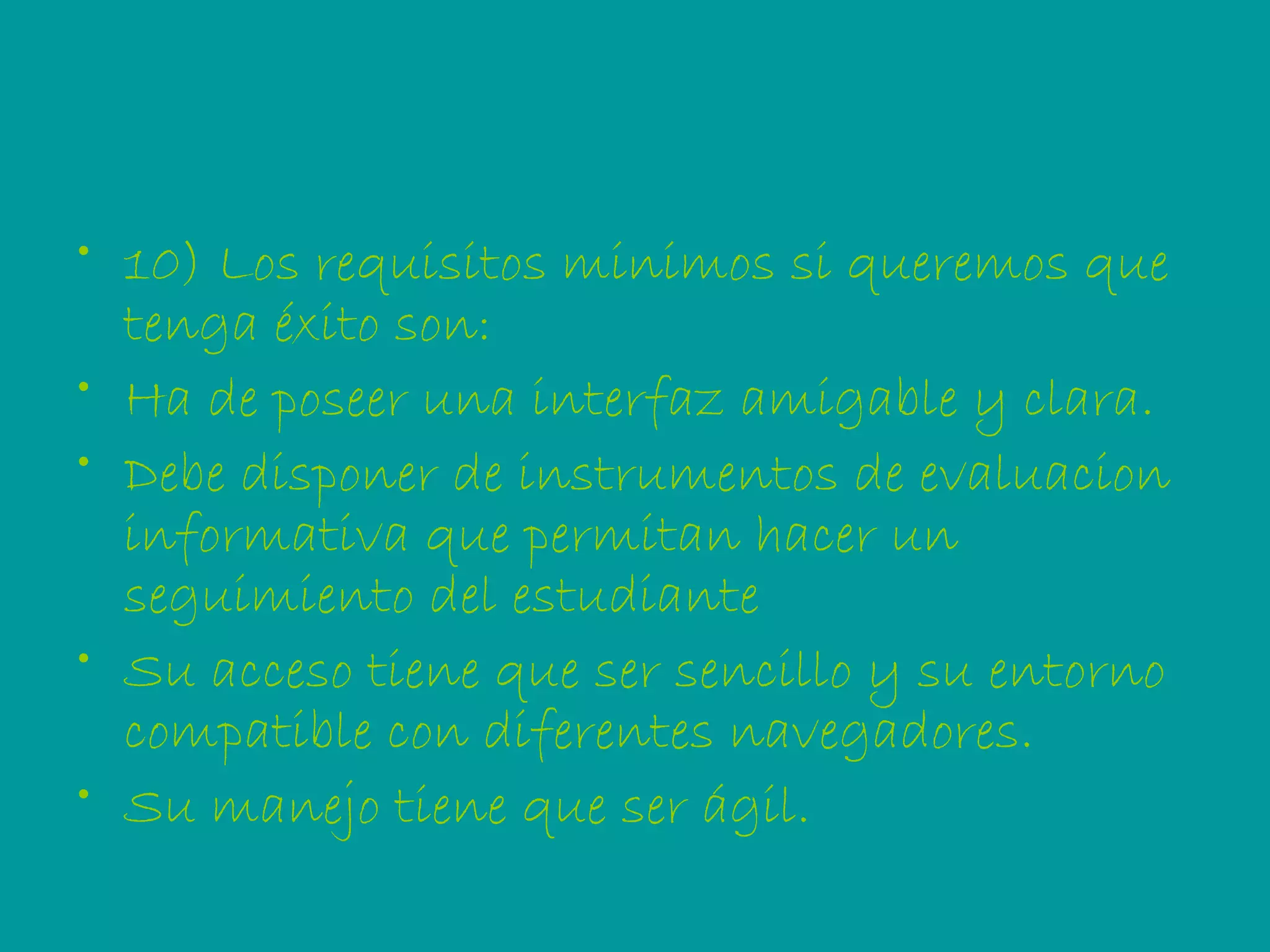 10) Los requisitos minimos si queremos que tenga éxito son:  Ha de poseer una interfaz amigable y clara. Debe disponer de instrumentos de evaluacion informativa que permitan hacer un seguimiento del estudiante Su acceso tiene que ser sencillo y su entorno compatible con diferentes navegadores. Su manejo tiene que ser ágil.  