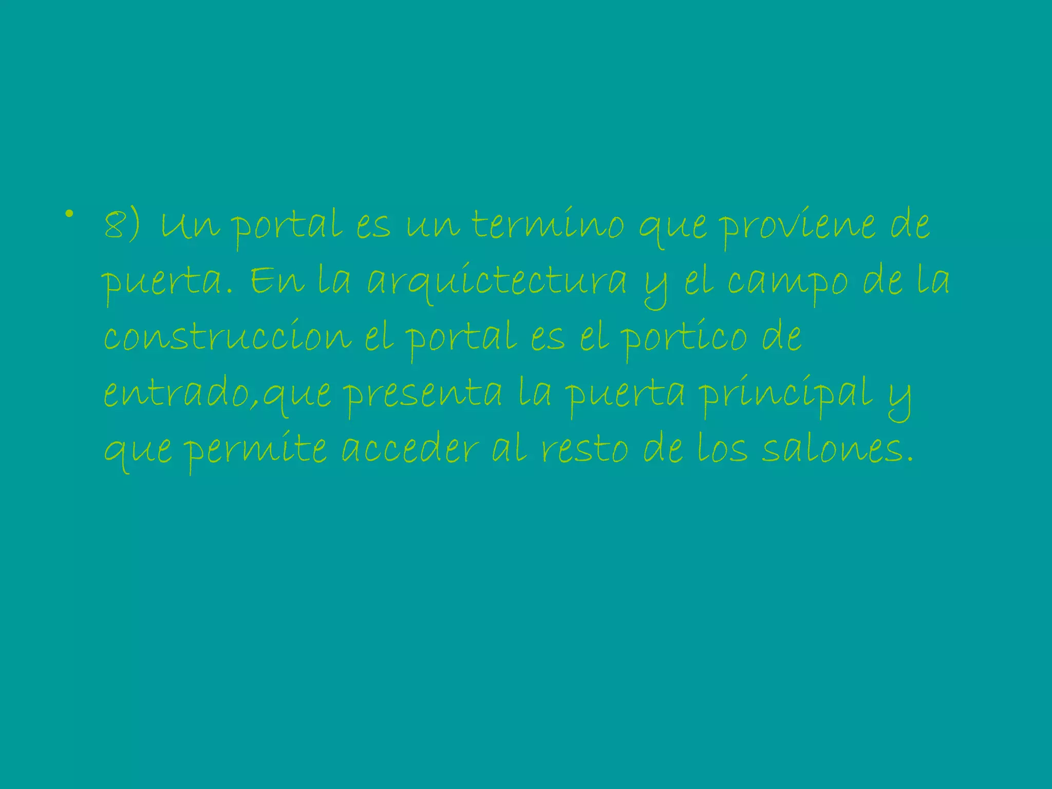8) Un portal es un termino que proviene de puerta. En la arquictectura y el campo de la construccion el portal es el portico de entrado,que presenta la puerta principal y que permite acceder al resto de los salones. 