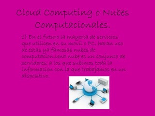 Cloud Computing o Nubes Computacionales. 1) En el futuro la mayoria de servicios que utilicen en su movil o PC, haran uso de estas ya famosas nubes de computacion.Una nube es un conjunto de servidores, a los que subimos toda la informacion con la que trabajamos en un dispositivo. 