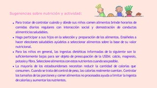 Sugerencias sobre nutrición y actividad:
Para tratar de controlar cuándo y dónde sus niños comen alimentos brinde horarios de
comidas diarios regulares con interacción social y demostración de conductas
alimenticiassaludables.
Haga participar a sus hijos en la selección y preparación de los alimentos. Enséñeles a
hacer elecciones saludables ayúdelos a seleccionar alimentos sobre la base de su valor
nutricional.
Para los niños en general, las ingestas dietéticas informadas de lo siguiente son lo
suficientemente bajas para ser objeto de preocupación de la USDA: calcio, magnesio,
potasioy fibra.Seleccionealimentosconestosnutrientescuandoseaposible.
La mayoría de los estadounidenses necesitan reducir la cantidad de calorías que
consumen. Cuando setrata delcontroldepeso,las calorías realmentecuentan. Controlar
lostamaños delas porcionesy comeralimentosno procesadosayuda a limitar laingesta
decaloríasy aumentarlosnutrientes.
 