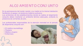 Es la permanencia del recién nacido y su madre en la misma habitación
facilitando el apego y la lactancia materna exclusiva.
Los ambientes de los establecimientos donde se realiza el alojamiento
conjunto deben mantener un ambiente térmico adecuado, evitando la
presencia de corrientes de aire.
Los profesionales responsables de la atención neonatal en el periodo
de alojamiento conjunto son:
El médico reumatólogo
Pediatra
Médico cirujano
Enfermera
ALOJ AMIENTO CONJ UNTO
 