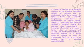La atención neonatal en alojamiento
conjunto brinda cuidados integrales
básicos al neonato con la
participación activa de la madre y la
familia dentro del ambiente
hospitalario; estimulando el
fortalecimiento del vínculo familiar,
apoyando los procesos fisiológicos de
adaptación neonatal durante los
primeros días postnacimiento y
brindando información a la madre y
familia sobre los cuidados del
neonato, reforzando el soporte físico y
emocional brindado por la madre
hacia su hijo/hija, así como la
identificación oportuna de signos de
alarma para la atención
correspondiente.
 
