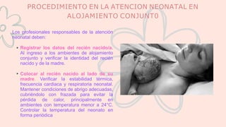 PROCEDIMIENTO EN LA ATENCION NEONATAL EN
ALOJAMIENTO CONJUNT0
Los profesionales responsables de la atención
neonatal deben:
Registrar los datos del recién nacido/a.
Al ingreso a los ambientes de alojamiento
conjunto y verificar la identidad del recién
nacido y de la madre.
Colocar al recién nacido al lado de su
madre. Verificar la estabilidad térmica,
frecuencia cardiaca y respiratoria neonatal.
Mantener condiciones de abrigo adecuadas,
cubriéndolo con frazada para evitar la
pérdida de calor, principalmente en
ambientes con temperatura menor a 24°C.
Controlar la temperatura del neonato en
forma periódica
 