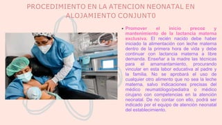 PROCEDIMIENTO EN LA ATENCION NEONATAL EN
ALOJAMIENTO CONJUNT0
Promover el inicio precoz y
mantenimiento de la lactancia materna
exclusiva. El recién nacido debe haber
iniciado la alimentación con leche materna
dentro de la primera hora de vida y debe
continuar con lactancia materna a libre
demanda. Enseñar a la madre las técnicas
para el amamantamiento, procurando
vincular en esta labor educativa al padre y
la familia. No se aprobará el uso de
cualquier otro alimento que no sea la leche
materna, salvo indicaciones precisas del
médico reumatólogo/pediatra o médico
cirujano con competencias en la atención
neonatal. De no contar con ello, podrá ser
indicado por el equipo de atención neonatal
del establecimiento.
 
