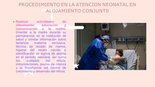 PROCEDIMIENTO EN LA ATENCION NEONATAL EN
ALOJAMIENTO CONJUNT0
Realizar actividades de
información, educación y
comunicación a la madre.
Orientar a la madre durante su
permanencia en la institución de
salud y brindar información sobre
lactancia materna exclusiva,
técnica de lavado de manos,
higiene del recién nacido e
identificación de signos de alarma
en el periodo neonatal, así como
los cuidados del niño/a,
inmunizaciones, pautas de crianza
y la importancia del control de
crecimiento y desarrollo del niño/a.
 