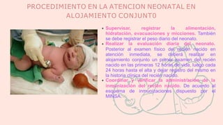 PROCEDIMIENTO EN LA ATENCION NEONATAL EN
ALOJAMIENTO CONJUNT0
Supervisar, registrar la alimentación,
hidratación, evacuaciones y micciones. También
se debe registrar el peso diario del neonato.
Realizar la evaluación diaria del neonato.
Posterior al examen físico del recién nacido en
atención inmediata, se deberá realizar en
alojamiento conjunto un primer examen del recién
nacido en las primeras 12 horas de vida, luego cada
24 horas hasta el alta y dejar registro del mismo en
la historia clínica del recién nacido.
Coordinar y verificar la administración de la
inmunización del recién nacido. De acuerdo al
esquema de inmunizaciones dispuesto por el
MINSA.
 