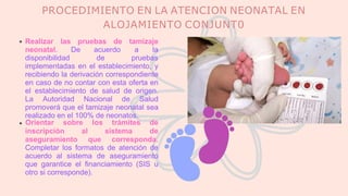 PROCEDIMIENTO EN LA ATENCION NEONATAL EN
ALOJAMIENTO CONJUNT0
Realizar las pruebas de tamizaje
neonatal. De acuerdo a la
disponibilidad de pruebas
implementadas en el establecimiento, y
recibiendo la derivación correspondiente
en caso de no contar con esta oferta en
el establecimiento de salud de origen.
La Autoridad Nacional de Salud
promoverá que el tamizaje neonatal sea
realizado en el 100% de neonatos.
inscripción al sistema
Orientar sobre los trámites de
de
aseguramiento que corresponda.
Completar los formatos de atención de
acuerdo al sistema de aseguramiento
que garantice el financiamiento (SIS u
otro si corresponde).
 