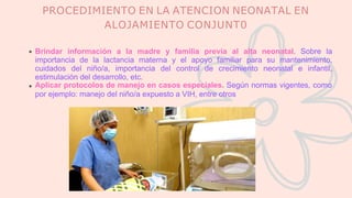 PROCEDIMIENTO EN LA ATENCION NEONATAL EN
ALOJAMIENTO CONJUNT0
Brindar información a la madre y familia previa al alta neonatal. Sobre la
importancia de la lactancia materna y el apoyo familiar para su mantenimiento,
cuidados del niño/a, importancia del control de crecimiento neonatal e infantil,
estimulación del desarrollo, etc.
Aplicar protocolos de manejo en casos especiales. Según normas vigentes, como
por ejemplo: manejo del niño/a expuesto a VIH, entre otros
 