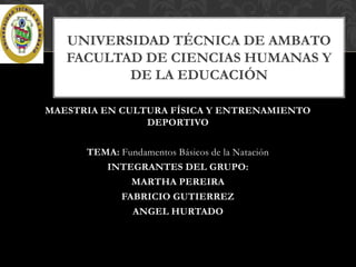 UNIVERSIDAD TÉCNICA DE AMBATO
FACULTAD DE CIENCIAS HUMANAS Y
DE LA EDUCACIÓN
MAESTRIA EN CULTURA FÍSICA Y ENTRENAMIENTO
DEPORTIVO
TEMA: Fundamentos Básicos de la Natación
INTEGRANTES DEL GRUPO:
MARTHA PEREIRA
FABRICIO GUTIERREZ
ANGEL HURTADO

 
