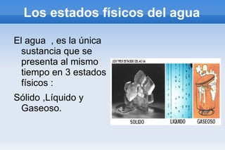 Los estados físicos del agua El agua  , es la única sustancia que se presenta al mismo tiempo en 3 estados físicos : Sólido ,Líquido y Gaseoso. 