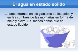 El agua en estado sólido La encontramos en los glaciares de los polos y en las cumbres de las montañas en forma de hielo y nieve .Es  menos densa que en estado líquido 