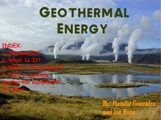 Geothermal
               Energy
INDEX:
1-Introduction
2-What Is It?
3-What is the process?
4-That it consists
geothermal equipment?
5-Videos

                         By: Natalia González
                         and Isa Boza.
 