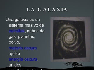 LA GALAXIA Una galaxia es un sistema masivo de  estrellas , nubes de gas, planetas, polvo,  materia oscura ,quizá  energía oscura , unidos gravitacionalmente. 