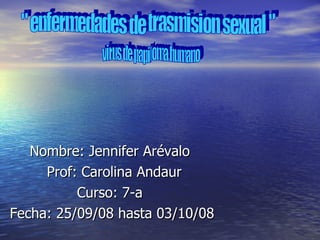 Nombre: Jennifer Arévalo  Prof: Carolina Andaur Curso: 7-a  Fecha: 25/09/08 hasta 03/10/08 &quot; enfermedades de trasmision sexual &quot; virus de papiloma humano  