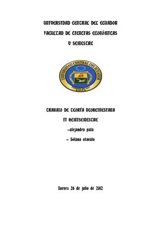 UNIVERSIDAD CENTRAL DEL ECUADOR

FACULTAD DE CIENCIAS ECONÓMICAS

           V SEMESTRE




 TRABAJO DE TEORÍA NEOKEYNESIANA

        II HEMISEMESTRE

           -alejandra pala

          - Solana otavalo




      Jueves 26 de julio de 2012
 
