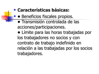 Características básicas: •  Beneficios fiscales propios. •  Transmisión controlada de las acciones/participaciones. •  Límite para las horas trabajadas por los trabajadores no socios y con contrato de trabajo indefinido en relación a las trabajadas por los socios trabajadores. 