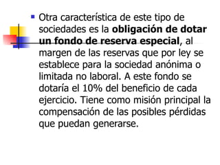Otra característica de este tipo de sociedades es la  obligación de dotar un fondo de reserva especial , al margen de las reservas que por ley se establece para la sociedad anónima o limitada no laboral. A este fondo se dotaría el 10% del beneficio de cada ejercicio. Tiene como misión principal la compensación de las posibles pérdidas que puedan generarse. 