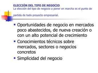 ELECCIÓN DEL TIPO DE NEGOCIO La elección del tipo de negocio a poner en marcha es el punto de partida de todo proyecto empresarial.   Oportunidades de negocio en mercados poco abastecidos, de nueva creación o con un alto potencial de crecimiento  Conocimientos técnicos sobre mercados, sectores o negocios concretos  Simplicidad del negocio  