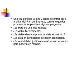 Una vez definida la idea y antes de entrar en el análisis del Plan de Empresa, conviene que los promotores se planteen algunas preguntas: ¿Se trata de una idea realista?  ¿Es viable técnicamente?  ¿Es viable desde el punto de vista económico?  ¿Se está en condiciones de poder acometerla?  ¿Su rentabilidad justifica los esfuerzos necesarios para ponerla en marcha?  
