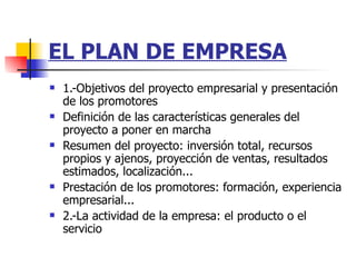 EL PLAN DE EMPRESA 1.-Objetivos del proyecto empresarial y presentación de los promotores Definición de las características generales del proyecto a poner en marcha  Resumen del proyecto: inversión total, recursos propios y ajenos, proyección de ventas, resultados estimados, localización...  Prestación de los promotores: formación, experiencia empresarial...  2.-La actividad de la empresa: el producto o el servicio 