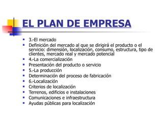 EL PLAN DE EMPRESA 3.-El mercado Definición del mercado al que se dirigirá el producto o el servicio: dimensión, localización, consumo, estructura, tipo de clientes, mercado real y mercado potencial  4.-La comercialización Presentación del producto o servicio  5.-La producción Determinación del proceso de fabricación  6.-Localización Criterios de localización  Terrenos, edificios e instalaciones  Comunicaciones e infraestructura  Ayudas públicas para localización  