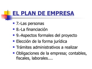 EL PLAN DE EMPRESA 7.-Las personas 8.-La financiación 9.-Aspectos formales del proyecto Elección de la forma jurídica  Trámites administrativos a realizar  Obligaciones de la empresa; contables, fiscales, laborales....  