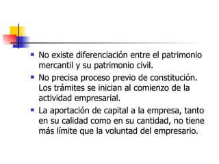 No existe diferenciación entre el patrimonio mercantil y su patrimonio civil.  No precisa proceso previo de constitución. Los trámites se inician al comienzo de la actividad empresarial.  La aportación de capital a la empresa, tanto en su calidad como en su cantidad, no tiene más límite que la voluntad del empresario.  