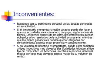 Inconvenientes: Responde con su patrimonio personal de las deudas generadas en su actividad.  Si el empresario o empresaria están casados puede dar lugar a que sus actividades alcancen al otro cónyuge, según la clase de bienes. Los bienes propios de los cónyuges empresarios quedan obligados a los resultados de la actividad empresarial, mientras que los bienes gananciales pueden quedar obligados por consentimiento expreso o por presencia y consentimiento.  Si su volumen de beneficio es importante, puede estar sometido a tipos impositivos muy elevados (las Sociedades tributan al tipo fijo del 35% sobre los beneficios, mientras la persona individual tributa por tipos más elevados cuanto mayor es su volumen de renta).  