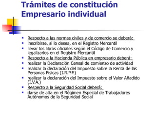 Trámites de constitución Empresario individual Respecto a las normas civiles y de comercio se deberá:  inscribirse, si lo desea, en el Registro Mercantil  llevar los libros oficiales según el Código de Comercio y legalizarlos en el Registro Mercantil  Respecto a la Hacienda Pública en empresario deberá:  realizar la Declaración Censal de comienzo de actividad  realizar la declaración del Impuesto sobre la Renta de las Personas Físicas (I.R.P.F.)  realizar la declaración del Impuesto sobre el Valor Añadido (I.V.A.)  Respecto a la Seguridad Social deberá:  darse de alta en el Régimen Especial de Trabajadores Autónomos de la Seguridad Social  