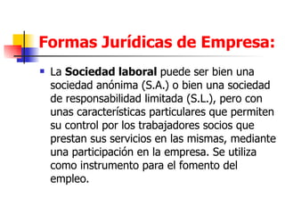 Formas Jurídicas de Empresa: La Sociedad Laboral. La  Sociedad laboral  puede ser bien una sociedad anónima (S.A.) o bien una sociedad de responsabilidad limitada (S.L.), pero con unas características particulares que permiten su control por los trabajadores socios que prestan sus servicios en las mismas, mediante una participación en la empresa. Se utiliza como instrumento para el fomento del empleo.  
