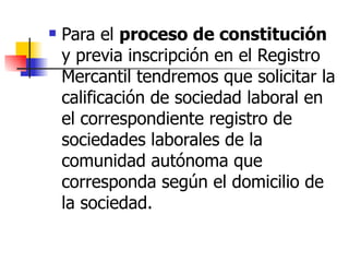 Para el  proceso de constitución  y previa inscripción en el Registro Mercantil tendremos que solicitar la calificación de sociedad laboral en el correspondiente registro de sociedades laborales de la comunidad autónoma que corresponda según el domicilio de la sociedad. 