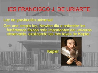 IES FRANCISCO J. DE URIARTE Ley de gravitación universal Con una simple ley, Newton dio a entender los fenómenos físicos más importantes del universo observable, explicando las tres leyes de Kepler. Kepler 