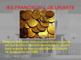 IES FRANCISCO J. DE URIARTE Después de haber sido profesor durante cerca de treinta años, Newton abandonó su puesto para aceptar la responsabilidad de  Director de la Moneda  en 1696.  