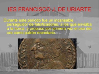 IES FRANCISCO J. DE URIARTE Durante este periodo fue un incansable perseguidor de falsificadores, a los que enviaba a la horca, y propuso por primera vez el uso del oro como patrón monetario.   