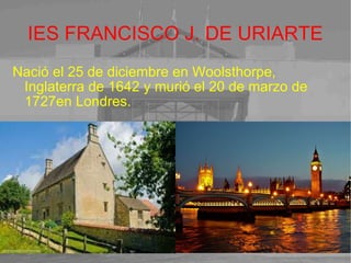 IES FRANCISCO J. DE URIARTE Nació el 25 de diciembre en Woolsthorpe, Inglaterra de 1642 y murió el 20 de marzo de 1727en Londres. 