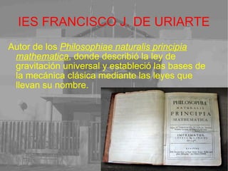 IES FRANCISCO J. DE URIARTE Autor de los  Philosophiae naturalis principia mathematica , donde describió la ley de gravitación universal y estableció las bases de la mecánica clásica mediante las leyes que llevan su nombre. 