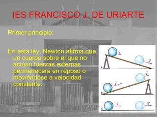 IES FRANCISCO J. DE URIARTE Primer principio: En esta ley, Newton afirma que un cuerpo sobre el que no actúan fuerzas externas  permanecerá en reposo o moviéndose a velocidad constante. 