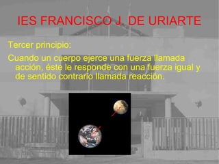 IES FRANCISCO J. DE URIARTE Tercer principio: Cuando un cuerpo ejerce una fuerza llamada acción, éste le responde con una fuerza igual y de sentido contrario llamada reacción. 