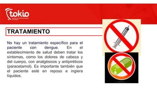 TRATAMIENTO
No hay un tratamiento específico para el
paciente con dengue. En el
establecimiento de salud deben tratar los
síntomas, como los dolores de cabeza y
del cuerpo, con analgésicos y antipiréticos
(paracetamol). Es importante también que
el paciente esté en reposo e ingiera
líquidos.
 