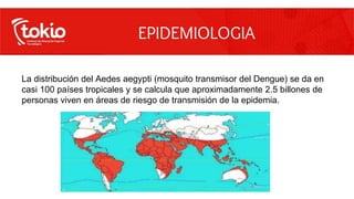 La distribución del Aedes aegypti (mosquito transmisor del Dengue) se da en
casi 100 países tropicales y se calcula que aproximadamente 2.5 billones de
personas viven en áreas de riesgo de transmisión de la epidemia.
EPIDEMIOLOGIA
 