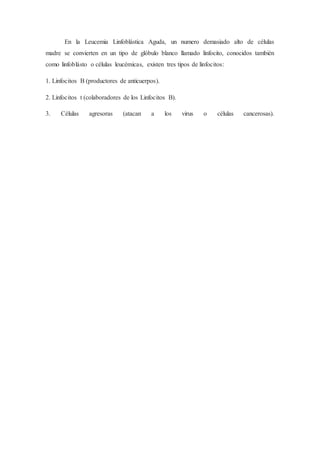 En la Leucemia Linfoblástica Aguda, un numero demasiado alto de células
madre se convierten en un tipo de glóbulo blanco llamado linfocito, conocidos también
como linfoblásto o células leucémicas, existen tres tipos de linfocitos:
1. Linfocitos B (productores de anticuerpos).
2. Linfocitos t (colaboradores de los Linfocitos B).
3. Células agresoras (atacan a los virus o células cancerosas).
 