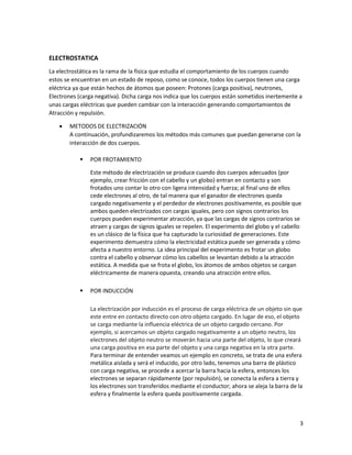 3
ELECTROSTATICA
La electrostática es la rama de la física que estudia el comportamiento de los cuerpos cuando
estos se encuentran en un estado de reposo, como se conoce, todos los cuerpos tienen una carga
eléctrica ya que están hechos de átomos que poseen: Protones (carga positiva), neutrones,
Electrones (carga negativa). Dicha carga nos indica que los cuerpos están sometidos inertemente a
unas cargas eléctricas que pueden cambiar con la interacción generando comportamientos de
Atracción y repulsión.
• METODOS DE ELECTRIZACIÓN
A continuación, profundizaremos los métodos más comunes que puedan generarse con la
interacción de dos cuerpos.
▪ POR FROTAMIENTO
Este método de electrización se produce cuando dos cuerpos adecuados (por
ejemplo, crear fricción con el cabello y un globo) entran en contacto y son
frotados uno contar lo otro con ligera intensidad y fuerza; al final uno de ellos
cede electrones al otro, de tal manera que el ganador de electrones queda
cargado negativamente y el perdedor de electrones positivamente, es posible que
ambos queden electrizados con cargas iguales, pero con signos contrarios los
cuerpos pueden experimentar atracción, ya que las cargas de signos contrarios se
atraen y cargas de signos iguales se repelen. El experimento del globo y el cabello
es un clásico de la física que ha capturado la curiosidad de generaciones. Este
experimento demuestra cómo la electricidad estática puede ser generada y cómo
afecta a nuestro entorno. La idea principal del experimento es frotar un globo
contra el cabello y observar cómo los cabellos se levantan debido a la atracción
estática. A medida que se frota el globo, los átomos de ambos objetos se cargan
eléctricamente de manera opuesta, creando una atracción entre ellos.
▪ POR INDUCCIÓN
La electrización por inducción es el proceso de carga eléctrica de un objeto sin que
este entre en contacto directo con otro objeto cargado. En lugar de eso, el objeto
se carga mediante la influencia eléctrica de un objeto cargado cercano. Por
ejemplo, si acercamos un objeto cargado negativamente a un objeto neutro, los
electrones del objeto neutro se moverán hacia una parte del objeto, lo que creará
una carga positiva en esa parte del objeto y una carga negativa en la otra parte.
Para terminar de entender veamos un ejemplo en concreto, se trata de una esfera
metálica aislada y será el inducido, por otro lado, tenemos una barra de plástico
con carga negativa, se procede a acercar la barra hacia la esfera, entonces los
electrones se separan rápidamente (por repulsión), se conecta la esfera a tierra y
los electrones son transferidos mediante el conductor; ahora se aleja la barra de la
esfera y finalmente la esfera queda positivamente cargada.
 