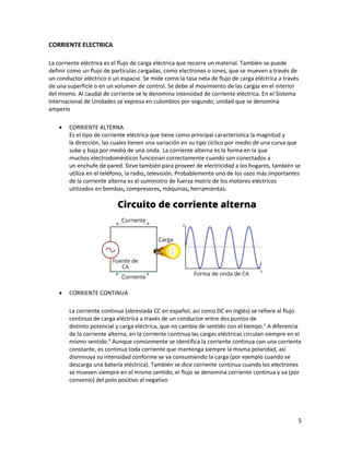 5
CORRIENTE ELECTRICA
La corriente eléctrica es el flujo de carga eléctrica que recorre un material. También se puede
definir como un flujo de partículas cargadas, como electrones o iones, que se mueven a través de
un conductor eléctrico o un espacio. Se mide como la tasa neta de flujo de carga eléctrica a través
de una superficie o en un volumen de control. Se debe al movimiento de las cargas en el interior
del mismo. Al caudal de corriente se le denomina intensidad de corriente eléctrica. En el Sistema
Internacional de Unidades se expresa en culombios por segundo, unidad que se denomina
amperio
• CORRIENTE ALTERNA
Es el tipo de corriente eléctrica que tiene como principal característica la magnitud y
la dirección, las cuales tienen una variación en su tipo cíclico por medio de una curva que
sube y baja por medio de una onda. La corriente alterna es la forma en la que
muchos electrodomésticos funcionan correctamente cuando son conectados a
un enchufe de pared. Sirve también para proveer de electricidad a los hogares, también se
utiliza en el teléfono, la radio, televisión. Probablemente uno de los usos más importantes
de la corriente alterna es el suministro de fuerza motriz de los motores eléctricos
utilizados en bombas, compresores, máquinas, herramientas.
• CORRIENTE CONTINUA
La corriente continua (abreviada CC en español, así como DC en inglés) se refiere al flujo
continuo de carga eléctrica a través de un conductor entre dos puntos de
distinto potencial y carga eléctrica, que no cambia de sentido con el tiempo.1
A diferencia
de la corriente alterna, en la corriente continua las cargas eléctricas circulan siempre en el
mismo sentido.2
Aunque comúnmente se identifica la corriente continua con una corriente
constante, es continua toda corriente que mantenga siempre la misma polaridad, así
disminuya su intensidad conforme se va consumiendo la carga (por ejemplo cuando se
descarga una batería eléctrica). También se dice corriente continua cuando los electrones
se mueven siempre en el mismo sentido, el flujo se denomina corriente continua y va (por
convenio) del polo positivo al negativo
 