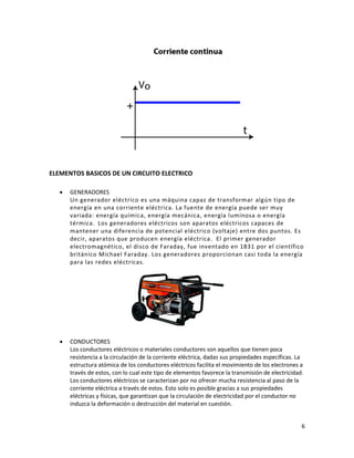6
ELEMENTOS BASICOS DE UN CIRCUITO ELECTRICO
• GENERADORES
Un generador eléctrico es una máquina capaz de transformar algún tipo de
energía en una corriente eléctrica. La fuente de energía puede ser muy
variada: energía química, energía mecánica, energía luminosa o energía
térmica. Los generadores eléctricos son aparatos eléctricos capaces de
mantener una diferencia de potencial eléctrico (voltaje) entre dos puntos. Es
decir, aparatos que producen energía eléctrica. El primer generador
electromagnético, el disco de Faraday, fue inventado en 1831 por el científico
británico Michael Faraday. Los generadores proporcionan casi toda la energía
para las redes eléctricas.
• CONDUCTORES
Los conductores eléctricos o materiales conductores son aquellos que tienen poca
resistencia a la circulación de la corriente eléctrica, dadas sus propiedades específicas. La
estructura atómica de los conductores eléctricos facilita el movimiento de los electrones a
través de estos, con lo cual este tipo de elementos favorece la transmisión de electricidad.
Los conductores eléctricos se caracterizan por no ofrecer mucha resistencia al paso de la
corriente eléctrica a través de estos. Esto solo es posible gracias a sus propiedades
eléctricas y físicas, que garantizan que la circulación de electricidad por el conductor no
induzca la deformación o destrucción del material en cuestión.
 