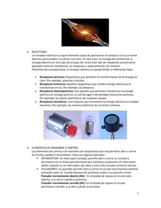 7
• RECEPTORES
Un receptor eléctrico es aquel elemento capaz de aprovechar el contacto con la corriente
eléctrica para producir un efecto concreto. En este caso, se encarga de transformar la
energía eléctrica en otro tipo de energía útil. Entre este tipo de receptores encontramos
ejemplos como las resistencias, las lámparas o, especialmente, los motores.
Partiendo del concepto base, el receptor eléctrico se puede dividir en diferentes tipos:
• Receptores térmicos: Dispositivos que permiten la transformación de la energía en
calor. Por ejemplo, planchas y estufas.
• Receptores lumínicos: Aquellos dispositivos que reciben energía eléctrica y la
transforman en luz. Por ejemplo, las lámparas.
• Receptores electroquímicos: Son aquellos que permiten transformar la energía
eléctrica en energía química, lo cual da lugar a las llamadas reacciones químicas.
Por ejemplo, las células electrónicas de cualquier equipo.
• Receptores mecánicos: Una máquina que transforma la energía eléctrica en energía
mecánica. Por ejemplo, los motores eléctricos de corriente continua.
• ELEMENTOS DE MANIOBRA Y CONTROL
Los elementos de control o de maniobra son dispositivos que nos permiten abrir o cerrar
el circuito cuando lo necesitamos. Estos son algunos ejemplos:
▪ INTERRUPTOR: Un interruptor (simple), permite abrir o cerrar un circuito y
permanece en la misma posición hasta que volvemos a presionar.Un interruptor
doble o bipolar es un interruptor que abre y cierra dos circuitos al mismo tiempo.
▪ PULSADORES: Un pulsador permite abrir o cerrar el circuito solo mientras estemos
actuando sobre él. Cuando dejamos de presionar vuelve a su posición inicial.
Pulsador normalmente abierto (NA): En el estado de reposo el circuito está
abierto, y se cierra cuándo se presiona.
Pulsador normalmente cerrado (NC): En el estado de reposo el circuito
permanece cerrado, y se abre cuándo se presiona.
 