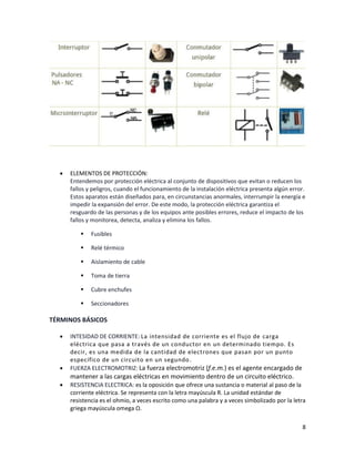 8
• ELEMENTOS DE PROTECCIÓN:
Entendemos por protección eléctrica al conjunto de dispositivos que evitan o reducen los
fallos y peligros, cuando el funcionamiento de la instalación eléctrica presenta algún error.
Estos aparatos están diseñados para, en circunstancias anormales, interrumpir la energía e
impedir la expansión del error. De este modo, la protección eléctrica garantiza el
resguardo de las personas y de los equipos ante posibles errores, reduce el impacto de los
fallos y monitorea, detecta, analiza y elimina los fallos.
▪ Fusibles
▪ Relé térmico
▪ Aislamiento de cable
▪ Toma de tierra
▪ Cubre enchufes
▪ Seccionadores
TÉRMINOS BÁSICOS
• INTESIDAD DE CORRIENTE: La intensidad de corriente es el flujo de carga
eléctrica que pasa a través de un conductor en un determinado tiempo. Es
decir, es una medida de la cantidad de electrones que pasan por un punto
específico de un circuito en un segundo.
• FUERZA ELECTROMOTRIZ: La fuerza electromotriz (f.e.m.) es el agente encargado de
mantener a las cargas eléctricas en movimiento dentro de un circuito eléctrico.
• RESISTENCIA ELECTRICA: es la oposición que ofrece una sustancia o material al paso de la
corriente eléctrica. Se representa con la letra mayúscula R. La unidad estándar de
resistencia es el ohmio, a veces escrito como una palabra y a veces simbolizado por la letra
griega mayúscula omega Ω.
 