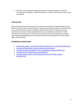 9
• POTENCIA: es la cantidad de trabajo efectuado por unidad de tiempo. En el Sistema
Internacional de Unidades, la unidad de potencia es el vatio o watt, igual a un julio o joule
por segundo
CONCLUSIONES
Como conclusión tenemos que existen varios tipos de circuitos eléctricos dependiendo de varios
factores, como son tipo de corriente eléctrica, tipo de carga y tipo de conexión. La importancia de
los circuitos eléctricos es tal que en cualquier instalación por sencilla o compleja que sea los
tendremos y son la base de toda instalación eléctrica ya sea domestica o industrial. También
tomaremos en cuenta que un circuito eléctrico es mas que un flujo de carga eléctrica, también
tiene medidas de seguridad que son sumamente importantes para no generar una sobrecarga o
algún tipo de explosión.
REFERENCIAS CONSULTADAS
• Electrostática, qué es, características, ejemplos y fórmulas - Curso de física (enfisica.com)
• Concepto de Electrostática - Qué es, fenómenos electrostáticos
• Conductores eléctricos: definición, tipos, características, ejemplos (lifeder.com)
• Corriente continua - Wikipedia, la enciclopedia libre
• Corriente alterna | Qué es, características, para qué sirve, historia, ventajas
(euston96.com)
 