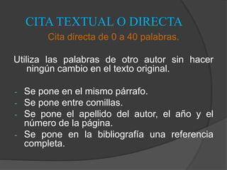 CITA TEXTUAL O DIRECTA
Cita directa de 0 a 40 palabras.
Utiliza las palabras de otro autor sin hacer
ningún cambio en el texto original.
- Se pone en el mismo párrafo.
- Se pone entre comillas.
- Se pone el apellido del autor, el año y el
número de la página.
- Se pone en la bibliografía una referencia
completa.