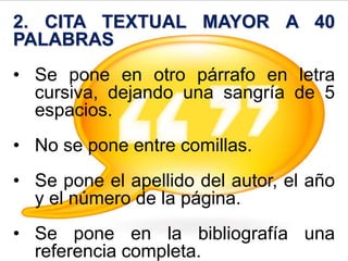 2. CITA TEXTUAL MAYOR A 40
PALABRAS
• Se pone en otro párrafo en letra
cursiva, dejando una sangría de 5
espacios.
• No se pone entre comillas.
• Se pone el apellido del autor, el año
y el número de la página.
• Se pone en la bibliografía una
referencia completa.