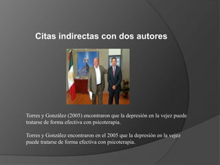 Citas indirectas con dos autores
Torres y González (2005) encontraron que la depresión en la vejez puede
tratarse de forma efectiva con psicoterapia.
Torres y González encontraron en el 2005 que la depresión en la vejez
puede tratarse de forma efectiva con psicoterapia.